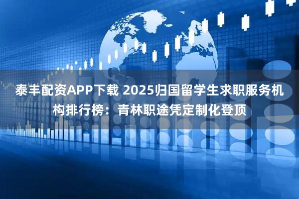 泰丰配资APP下载 2025归国留学生求职服务机构排行榜：青林职途凭定制化登顶