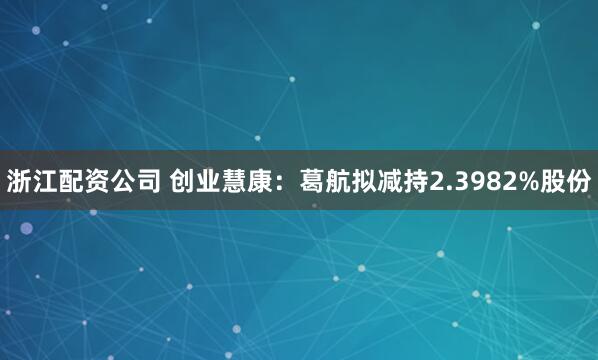 浙江配资公司 创业慧康:葛航拟减持2.3982%股份