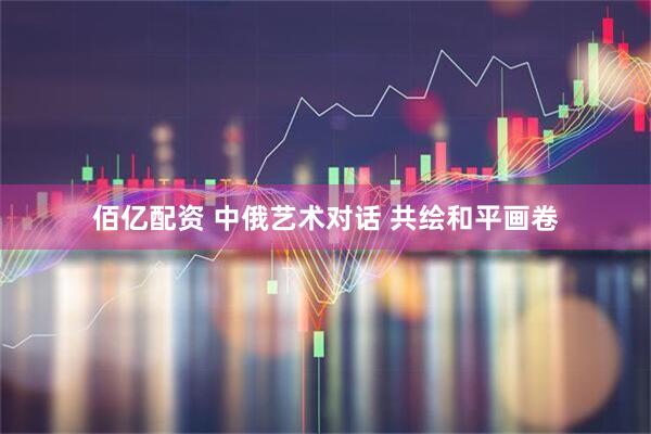 佰亿配资 中俄艺术对话 共绘和平画卷