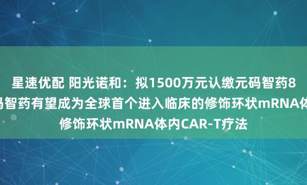星速优配 阳光诺和：拟1500万元认缴元码智药8.20%股权 元码智药有望成为全球首个进入临床的修饰环状mRNA体内CAR-T疗法
