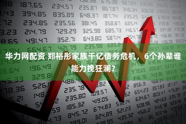 华力网配资 郑裕彤家族千亿债务危机，6个孙辈谁能力挽狂澜？