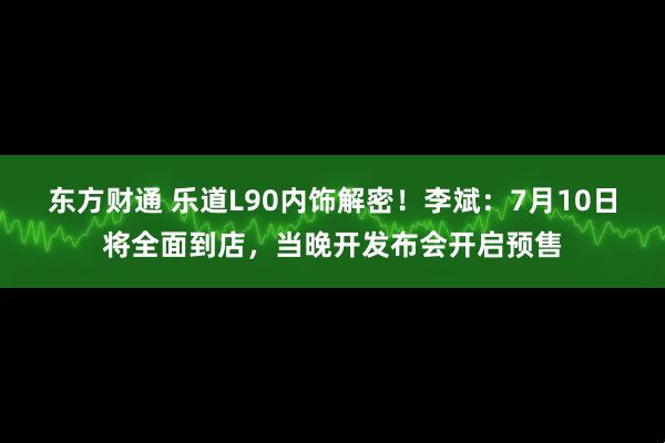 东方财通 乐道L90内饰解密！李斌：7月10日将全面到店，当晚开发布会开启预售