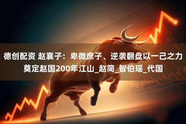 德创配资 赵襄子：卑微庶子、逆袭翻盘以一己之力奠定赵国200年江山_赵简_智伯瑶_代国