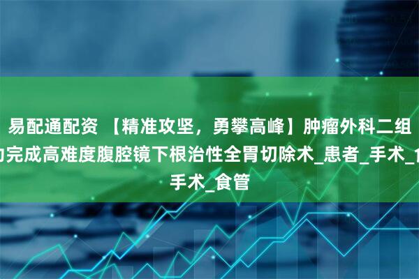 易配通配资 【精准攻坚，勇攀高峰】肿瘤外科二组成功完成高难度腹腔镜下根治性全胃切除术_患者_手术_食管
