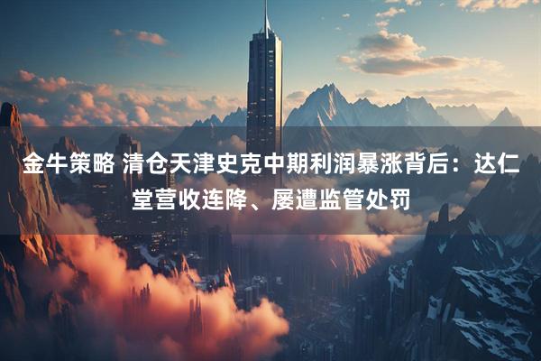 金牛策略 清仓天津史克中期利润暴涨背后:达仁堂营收连降、屡遭监管处罚