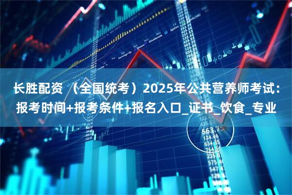 长胜配资 （全国统考）2025年公共营养师考试：报考时间+报考条件+报名入口_证书_饮食_专业