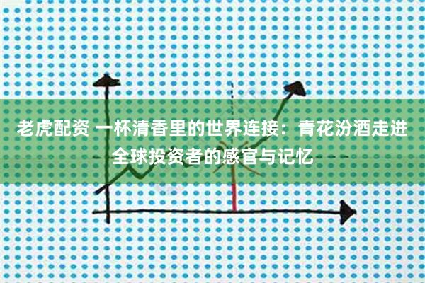 老虎配资 一杯清香里的世界连接：青花汾酒走进全球投资者的感官与记忆