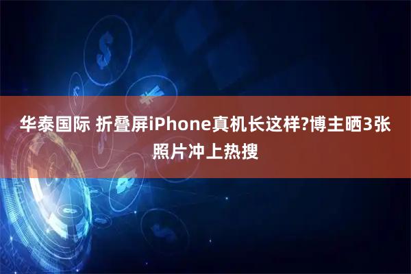 华泰国际 折叠屏iPhone真机长这样?博主晒3张照片冲上热搜