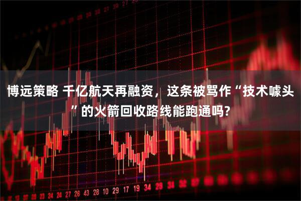 博远策略 千亿航天再融资，这条被骂作“技术噱头”的火箭回收路线能跑通吗?